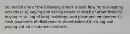 50. Which one of the following is NOT a cash flow from investing activities? A) buying and selling bonds or stock of other firms B) buying or selling of land, buildings, and plant and equipment C) cash payments of dividends to shareholders D) issuing and paying out on insurance contracts