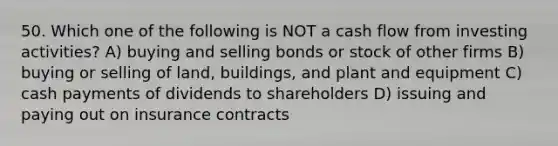 50. Which one of the following is NOT a cash flow from investing activities? A) buying and selling bonds or stock of other firms B) buying or selling of land, buildings, and plant and equipment C) cash payments of dividends to shareholders D) issuing and paying out on insurance contracts