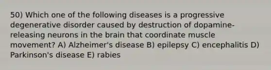 50) Which one of the following diseases is a progressive degenerative disorder caused by destruction of dopamine-releasing neurons in the brain that coordinate muscle movement? A) Alzheimer's disease B) epilepsy C) encephalitis D) Parkinson's disease E) rabies