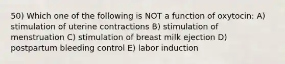 50) Which one of the following is NOT a function of oxytocin: A) stimulation of uterine contractions B) stimulation of menstruation C) stimulation of breast milk ejection D) postpartum bleeding control E) labor induction