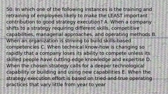 50. In which one of the following instances is the training and retraining of employees likely to make the LEAST important contribution to good strategy execution? A. When a company shifts to a strategy requiring different skills, competitive capabilities, managerial approaches, and operating methods B. When an organization is striving to build skills-based competencies C. When technical know-how is changing so rapidly that a company loses its ability to compete unless its skilled people have cutting-edge knowledge and expertise D. When the chosen strategy calls for a deeper technological capability or building and using new capabilities E. When the strategy execution effort is based on tried-and-true operating practices that vary little from year to year