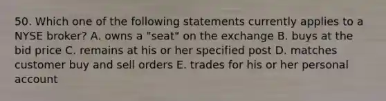 50. Which one of the following statements currently applies to a NYSE broker? A. owns a "seat" on the exchange B. buys at the bid price C. remains at his or her specified post D. matches customer buy and sell orders E. trades for his or her personal account