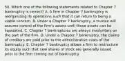 50. Which one of the following statements related to Chapter 7 bankruptcy is correct? A. A firm in Chapter 7 bankruptcy is reorganizing its operations such that it can return to being a viable concern. B. Under a Chapter 7 bankruptcy, a trustee will assume control of the firm's assets until those assets can be liquidated. C. Chapter 7 bankruptcies are always involuntary on the part of the firm. D. Under a Chapter 7 bankruptcy, the claims of creditors are paid prior to the administrative costs of the bankruptcy. E. Chapter 7 bankruptcy allows a firm to restructure its equity such that new shares of stock are generally issued prior to the firm coming out of bankruptcy.