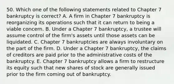 50. Which one of the following statements related to Chapter 7 bankruptcy is correct? A. A firm in Chapter 7 bankruptcy is reorganizing its operations such that it can return to being a viable concern. B. Under a Chapter 7 bankruptcy, a trustee will assume control of the firm's assets until those assets can be liquidated. C. Chapter 7 bankruptcies are always involuntary on the part of the firm. D. Under a Chapter 7 bankruptcy, the claims of creditors are paid prior to the administrative costs of the bankruptcy. E. Chapter 7 bankruptcy allows a firm to restructure its equity such that new shares of stock are generally issued prior to the firm coming out of bankruptcy.