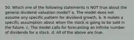 50. Which one of the following statements is NOT true about the general dividend valuation model? a. The model does not assume any specific pattern for dividend growth. b. It makes a specific assumption about when the stock is going to be sold in the future. c. The model calls for forecasting an infinite number of dividends for a stock. d. All of the above are true.