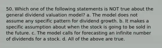 50. Which one of the following statements is NOT true about the general dividend valuation model? a. The model does not assume any specific pattern for dividend growth. b. It makes a specific assumption about when the stock is going to be sold in the future. c. The model calls for forecasting an infinite number of dividends for a stock. d. All of the above are true.