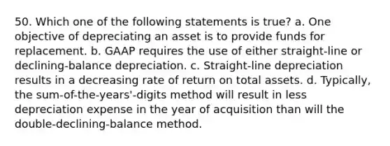 50. Which one of the following statements is true? a. One objective of depreciating an asset is to provide funds for replacement. b. GAAP requires the use of either straight-line or declining-balance depreciation. c. Straight-line depreciation results in a decreasing rate of return on total assets. d. Typically, the sum-of-the-years'-digits method will result in less depreciation expense in the year of acquisition than will the double-declining-balance method.