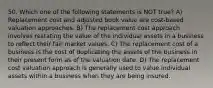 50. Which one of the following statements is NOT true? A) Replacement cost and adjusted book value are cost-based valuation approaches. B) The replacement cost approach involves restating the value of the individual assets in a business to reflect their fair market values. C) The replacement cost of a business is the cost of duplicating the assets of the business in their present form as of the valuation date. D) The replacement cost valuation approach is generally used to value individual assets within a business when they are being insured.