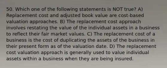 50. Which one of the following statements is NOT true? A) Replacement cost and adjusted book value are cost-based valuation approaches. B) The replacement cost approach involves restating the value of the individual assets in a business to reflect their fair market values. C) The replacement cost of a business is the cost of duplicating the assets of the business in their present form as of the valuation date. D) The replacement cost valuation approach is generally used to value individual assets within a business when they are being insured.