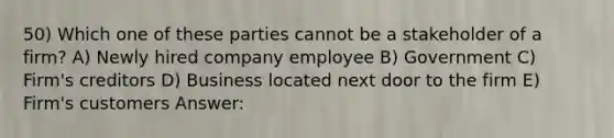 50) Which one of these parties cannot be a stakeholder of a firm? A) Newly hired company employee B) Government C) Firm's creditors D) Business located next door to the firm E) Firm's customers Answer: