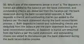 50. Which one of the statements below is true? a. The deposits in transit are added to the balance per the bank statement, and outstanding checks are deducted from the balance per the bank statement during the bank reconciliation process. b. Both deposits in transit and outstanding checks are added to the balance per the bank statement during the bank reconciliation process. c. Both deposits in transit and outstanding checks are deducted from the balance per the bank statement during the bank reconciliation process. d. Deposits in transit are deducted from the balance per the bank statement, and outstanding checks are added to the balance per the bank statement during the bank reconciliation process.