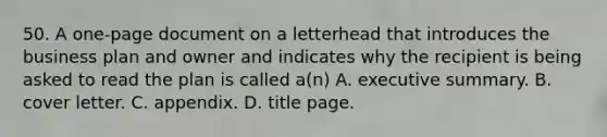 50. A one-page document on a letterhead that introduces the business plan and owner and indicates why the recipient is being asked to read the plan is called a(n) A. executive summary. B. cover letter. C. appendix. D. title page.