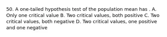 50. A one-tailed hypothesis test of the population mean has . A. Only one critical value B. Two critical values, both positive C. Two critical values, both negative D. Two critical values, one positive and one negative