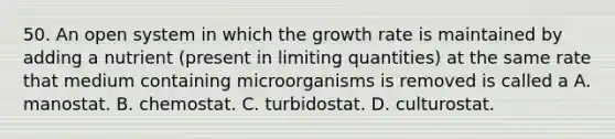 50. An open system in which the growth rate is maintained by adding a nutrient (present in limiting quantities) at the same rate that medium containing microorganisms is removed is called a A. manostat. B. chemostat. C. turbidostat. D. culturostat.