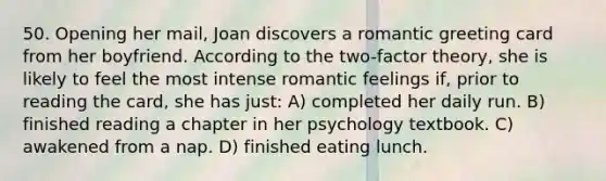 50. Opening her mail, Joan discovers a romantic greeting card from her boyfriend. According to the two-factor theory, she is likely to feel the most intense romantic feelings if, prior to reading the card, she has just: A) completed her daily run. B) finished reading a chapter in her psychology textbook. C) awakened from a nap. D) finished eating lunch.