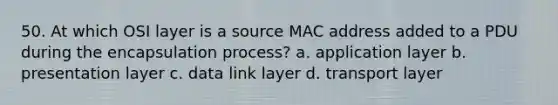 50. At which OSI layer is a source MAC address added to a PDU during the encapsulation process? a. application layer b. presentation layer c. data link layer d. transport layer