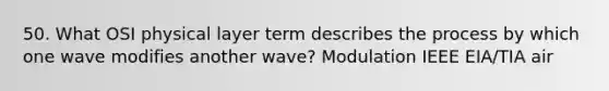 50. What OSI physical layer term describes the process by which one wave modifies another wave? Modulation IEEE EIA/TIA air