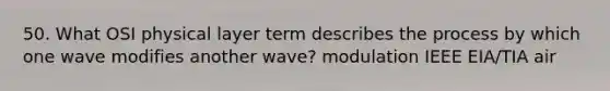 50. What OSI physical layer term describes the process by which one wave modifies another wave? modulation IEEE EIA/TIA air