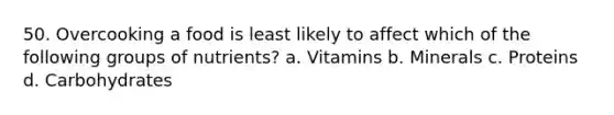 50. Overcooking a food is least likely to affect which of the following groups of nutrients? a. Vitamins b. Minerals c. Proteins d. Carbohydrates