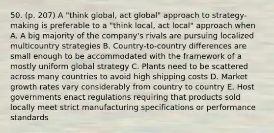 50. (p. 207) A "think global, act global" approach to strategy-making is preferable to a "think local, act local" approach when A. A big majority of the company's rivals are pursuing localized multicountry strategies B. Country-to-country differences are small enough to be accommodated with the framework of a mostly uniform global strategy C. Plants need to be scattered across many countries to avoid high shipping costs D. Market growth rates vary considerably from country to country E. Host governments enact regulations requiring that products sold locally meet strict manufacturing specifications or performance standards