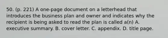 50. (p. 221) A one-page document on a letterhead that introduces the business plan and owner and indicates why the recipient is being asked to read the plan is called a(n) A. executive summary. B. cover letter. C. appendix. D. title page.