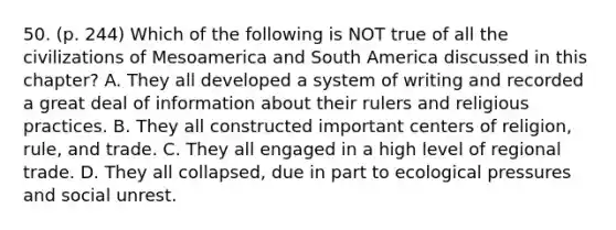 50. (p. 244) Which of the following is NOT true of all the civilizations of Mesoamerica and South America discussed in this chapter? A. They all developed a system of writing and recorded a great deal of information about their rulers and religious practices. B. They all constructed important centers of religion, rule, and trade. C. They all engaged in a high level of regional trade. D. They all collapsed, due in part to ecological pressures and social unrest.