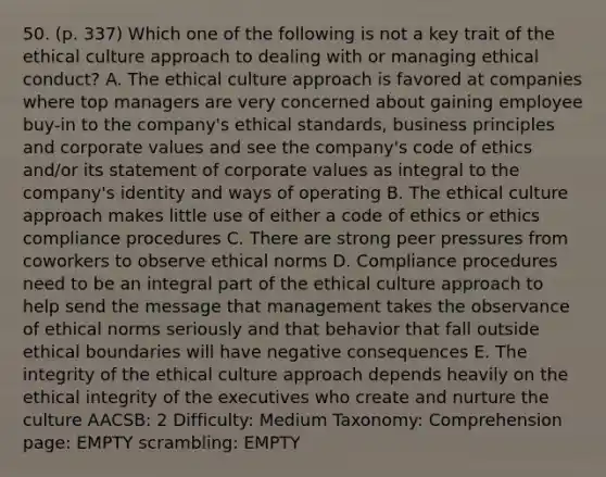 50. (p. 337) Which one of the following is not a key trait of the ethical culture approach to dealing with or managing ethical conduct? A. The ethical culture approach is favored at companies where top managers are very concerned about gaining employee buy-in to the company's ethical standards, business principles and corporate values and see the company's code of ethics and/or its statement of corporate values as integral to the company's identity and ways of operating B. The ethical culture approach makes little use of either a code of ethics or ethics compliance procedures C. There are strong peer pressures from coworkers to observe ethical norms D. Compliance procedures need to be an integral part of the ethical culture approach to help send the message that management takes the observance of ethical norms seriously and that behavior that fall outside ethical boundaries will have negative consequences E. The integrity of the ethical culture approach depends heavily on the ethical integrity of the executives who create and nurture the culture AACSB: 2 Difficulty: Medium Taxonomy: Comprehension page: EMPTY scrambling: EMPTY