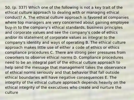 50. (p. 337) Which one of the following is not a key trait of the ethical culture approach to dealing with or managing ethical conduct? A. The ethical culture approach is favored at companies where top managers are very concerned about gaining employee buy-in to the company's ethical standards, business principles and corporate values and see the company's code of ethics and/or its statement of corporate values as integral to the company's identity and ways of operating B. The ethical culture approach makes little use of either a code of ethics or ethics compliance procedures C. There are strong peer pressures from coworkers to observe ethical norms D. Compliance procedures need to be an integral part of the ethical culture approach to help send the message that management takes the observance of ethical norms seriously and that behavior that fall outside ethical boundaries will have negative consequences E. The integrity of the ethical culture approach depends heavily on the ethical integrity of the executives who create and nurture the culture