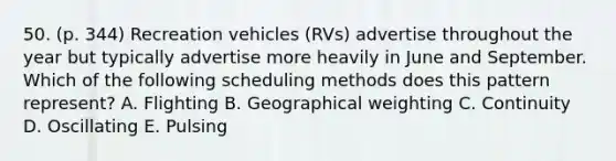 50. (p. 344) Recreation vehicles (RVs) advertise throughout the year but typically advertise more heavily in June and September. Which of the following scheduling methods does this pattern represent? A. Flighting B. Geographical weighting C. Continuity D. Oscillating E. Pulsing