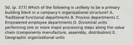 50. (p. 377) Which of the following is unlikely to be a primary building block in a company's organizational structure? A. Traditional functional departments B. Process departments C. Empowered employee departments D. Divisional units performing one or more major processing steps along the value chain (components manufacture, assembly, distribution) E. Geographic organizational units