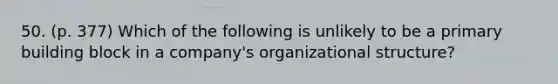 50. (p. 377) Which of the following is unlikely to be a primary building block in a company's organizational structure?