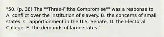 "50. (p. 38) The ""Three-Fifths Compromise"" was a response to A. conflict over the institution of slavery. B. the concerns of small states. C. apportionment in the U.S. Senate. D. the Electoral College. E. the demands of large states."