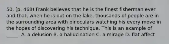 50. (p. 468) Frank believes that he is the finest fisherman ever and that, when he is out on the lake, thousands of people are in the surrounding area with binoculars watching his every move in the hopes of discovering his technique. This is an example of _____. A. a delusion B. a hallucination C. a mirage D. flat affect