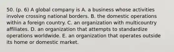 50. (p. 6) A global company is A. a business whose activities involve crossing national borders. B. the domestic operations within a foreign country. C. an organization with multicountry affiliates. D. an organization that attempts to standardize operations worldwide. E. an organization that operates outside its home or domestic market.