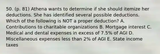 50. (p. 81) Athena wants to determine if she should itemize her deductions. She has identified several possible deductions. Which of the following is NOT a proper deduction? A. Contributions to charitable organizations B. Mortgage interest C. Medical and dental expenses in excess of 7.5% of AGI D. Miscellaneous expenses less than 2% of AGI E. State income taxes