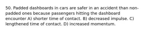 50. Padded dashboards in cars are safer in an accident than non-padded ones because passengers hitting the dashboard encounter A) shorter time of contact. B) decreased impulse. C) lengthened time of contact. D) increased momentum.