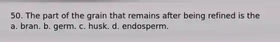 50. The part of the grain that remains after being refined is the a. bran. b. germ. c. husk. d. endosperm.