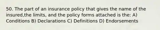 50. The part of an insurance policy that gives the name of the insured,the limits, and the policy forms attached is the: A) Conditions B) Declarations C) Definitions D) Endorsements