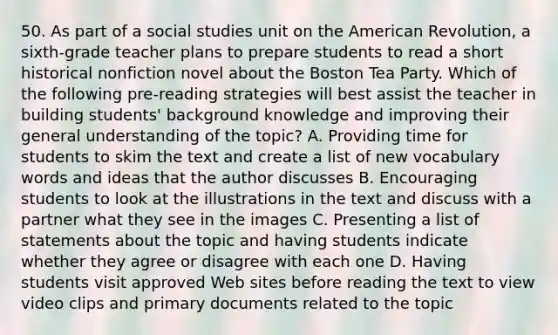 50. As part of a social studies unit on the American Revolution, a sixth-grade teacher plans to prepare students to read a short historical nonfiction novel about the Boston Tea Party. Which of the following pre-reading strategies will best assist the teacher in building students' background knowledge and improving their general understanding of the topic? A. Providing time for students to skim the text and create a list of new vocabulary words and ideas that the author discusses B. Encouraging students to look at the illustrations in the text and discuss with a partner what they see in the images C. Presenting a list of statements about the topic and having students indicate whether they agree or disagree with each one D. Having students visit approved Web sites before reading the text to view video clips and primary documents related to the topic