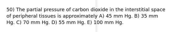 50) The partial pressure of carbon dioxide in the interstitial space of peripheral tissues is approximately A) 45 mm Hg. B) 35 mm Hg. C) 70 mm Hg. D) 55 mm Hg. E) 100 mm Hg.