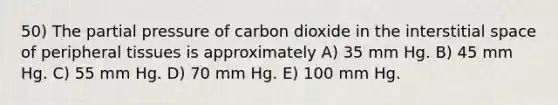 50) The partial pressure of carbon dioxide in the interstitial space of peripheral tissues is approximately A) 35 mm Hg. B) 45 mm Hg. C) 55 mm Hg. D) 70 mm Hg. E) 100 mm Hg.