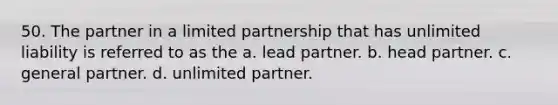 50. The partner in a limited partnership that has unlimited liability is referred to as the a. lead partner. b. head partner. c. general partner. d. unlimited partner.