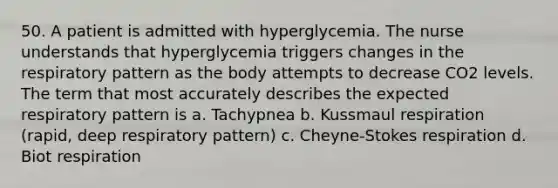 50. A patient is admitted with hyperglycemia. The nurse understands that hyperglycemia triggers changes in the respiratory pattern as the body attempts to decrease CO2 levels. The term that most accurately describes the expected respiratory pattern is a. Tachypnea b. Kussmaul respiration (rapid, deep respiratory pattern) c. Cheyne-Stokes respiration d. Biot respiration