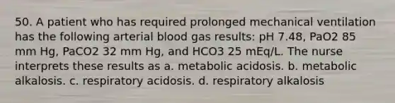 50. A patient who has required prolonged mechanical ventilation has the following arterial blood gas results: pH 7.48, PaO2 85 mm Hg, PaCO2 32 mm Hg, and HCO3 25 mEq/L. The nurse interprets these results as a. metabolic acidosis. b. metabolic alkalosis. c. respiratory acidosis. d. respiratory alkalosis