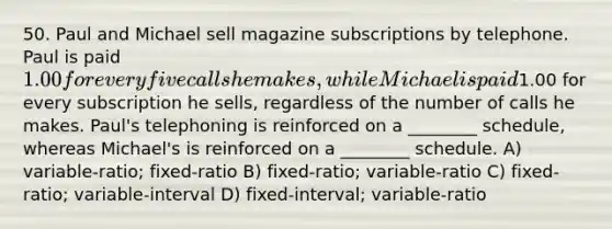 50. Paul and Michael sell magazine subscriptions by telephone. Paul is paid 1.00 for every five calls he makes, while Michael is paid1.00 for every subscription he sells, regardless of the number of calls he makes. Paul's telephoning is reinforced on a ________ schedule, whereas Michael's is reinforced on a ________ schedule. A) variable-ratio; fixed-ratio B) fixed-ratio; variable-ratio C) fixed-ratio; variable-interval D) fixed-interval; variable-ratio