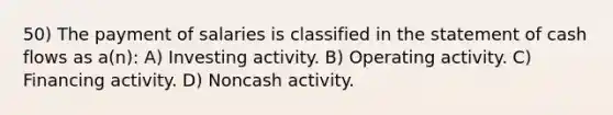 50) The payment of salaries is classified in the statement of cash flows as a(n): A) Investing activity. B) Operating activity. C) Financing activity. D) Noncash activity.