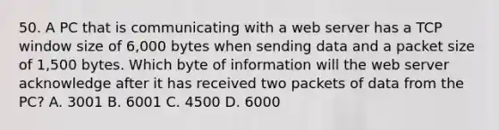 50. A PC that is communicating with a web server has a TCP window size of 6,000 bytes when sending data and a packet size of 1,500 bytes. Which byte of information will the web server acknowledge after it has received two packets of data from the PC? A. 3001 B. 6001 C. 4500 D. 6000