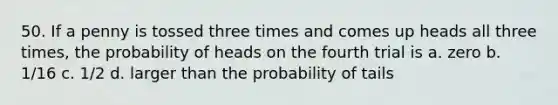 50. If a penny is tossed three times and comes up heads all three times, the probability of heads on the fourth trial is a. zero b. 1/16 c. 1/2 d. larger than the probability of tails