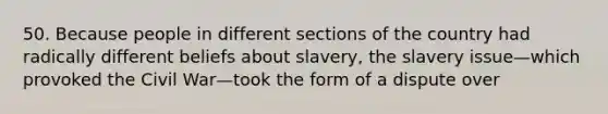 50. Because people in different sections of the country had radically different beliefs about slavery, the slavery issue—which provoked the Civil War—took the form of a dispute over