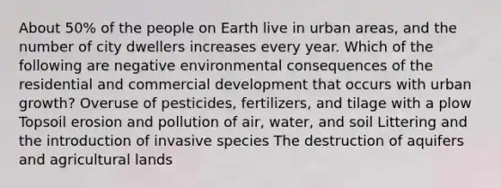 About 50% of the people on Earth live in urban areas, and the number of city dwellers increases every year. Which of the following are negative environmental consequences of the residential and commercial development that occurs with urban growth? Overuse of pesticides, fertilizers, and tilage with a plow Topsoil erosion and pollution of air, water, and soil Littering and the introduction of invasive species The destruction of aquifers and agricultural lands